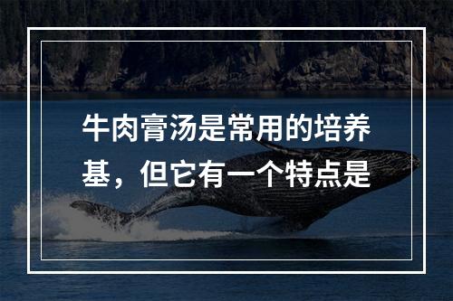 牛肉膏汤是常用的培养基，但它有一个特点是