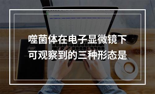 噬菌体在电子显微镜下可观察到的三种形态是