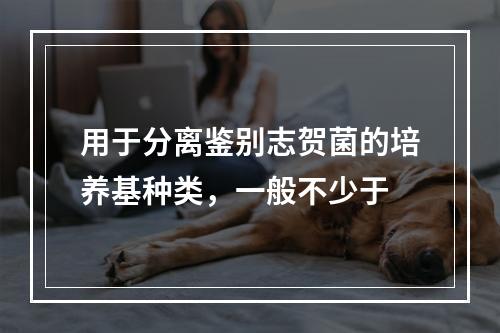 用于分离鉴别志贺菌的培养基种类，一般不少于