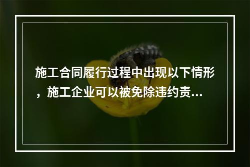 施工合同履行过程中出现以下情形，施工企业可以被免除违约责任的