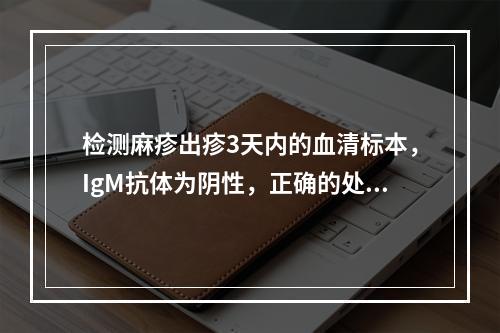 检测麻疹出疹3天内的血清标本，IgM抗体为阴性，正确的处理是