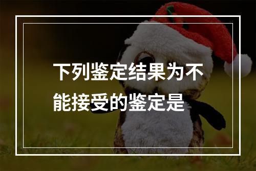 下列鉴定结果为不能接受的鉴定是