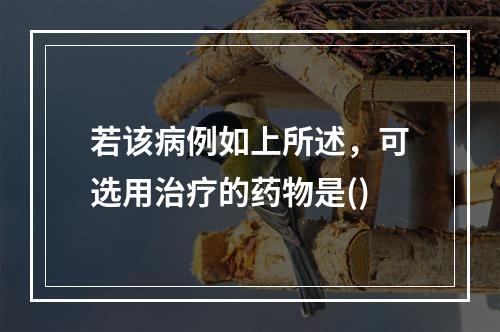 若该病例如上所述，可选用治疗的药物是()