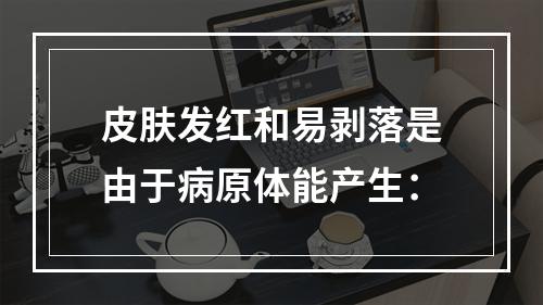 皮肤发红和易剥落是由于病原体能产生：