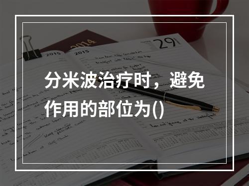 分米波治疗时，避免作用的部位为()