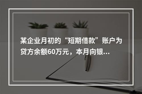 某企业月初的“短期借款”账户为贷方余额60万元，本月向银行借