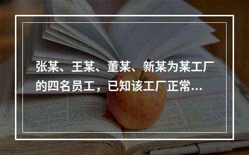 张某、王某、董某、新某为某工厂的四名员工，已知该工厂正常工作