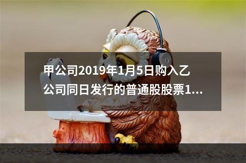 甲公司2019年1月5日购入乙公司同日发行的普通股股票100