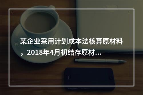 某企业采用计划成本法核算原材料，2018年4月初结存原材料计