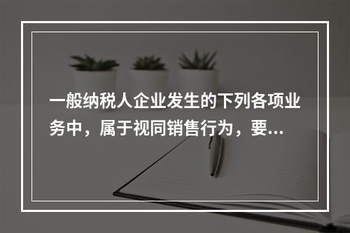 一般纳税人企业发生的下列各项业务中，属于视同销售行为，要计算