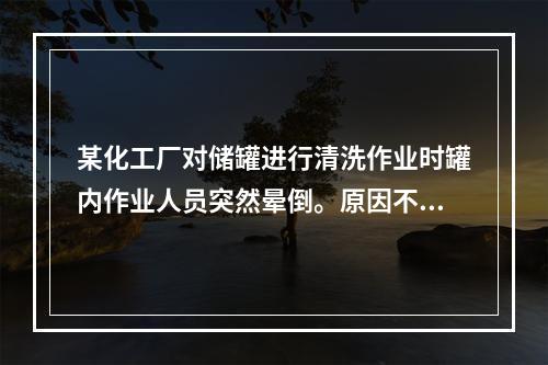 某化工厂对储罐进行清洗作业时罐内作业人员突然晕倒。原因不明现