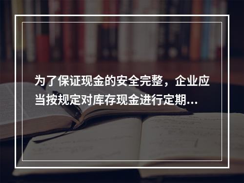 为了保证现金的安全完整，企业应当按规定对库存现金进行定期和不