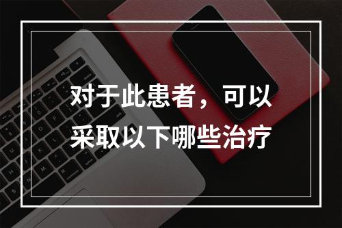 对于此患者，可以采取以下哪些治疗