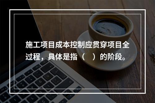 施工项目成本控制应贯穿项目全过程，具体是指（　）的阶段。