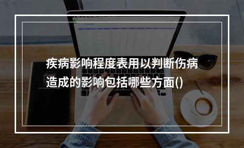 疾病影响程度表用以判断伤病造成的影响包括哪些方面()