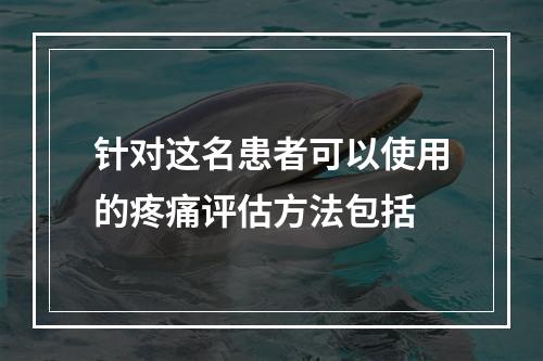 针对这名患者可以使用的疼痛评估方法包括