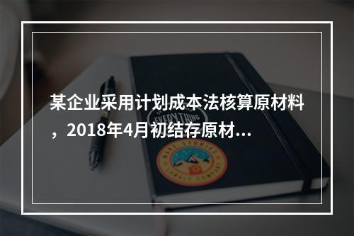 某企业采用计划成本法核算原材料，2018年4月初结存原材料计