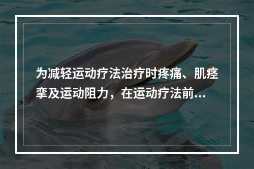 为减轻运动疗法治疗时疼痛、肌痉挛及运动阻力，在运动疗法前应使