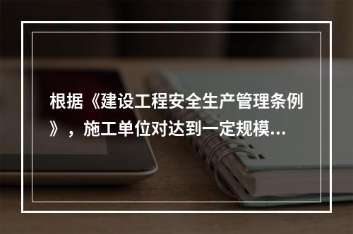 根据《建设工程安全生产管理条例》，施工单位对达到一定规模的危