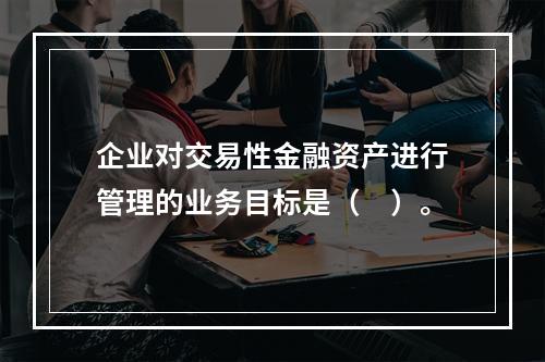 企业对交易性金融资产进行管理的业务目标是（　）。