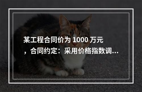 某工程合同价为 1000 万元，合同约定：采用价格指数调整价