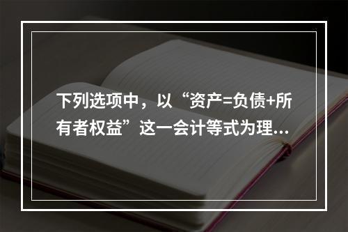 下列选项中，以“资产=负债+所有者权益”这一会计等式为理论依