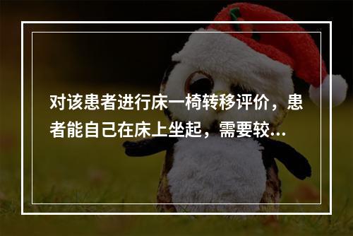 对该患者进行床一椅转移评价，患者能自己在床上坐起，需要较大帮