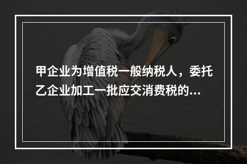 甲企业为增值税一般纳税人，委托乙企业加工一批应交消费税的W材