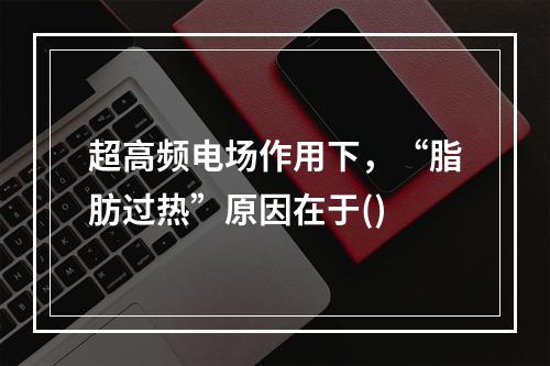 超高频电场作用下，“脂肪过热”原因在于()