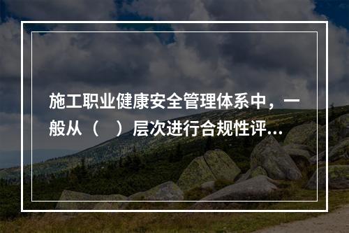 施工职业健康安全管理体系中，一般从（　）层次进行合规性评价。