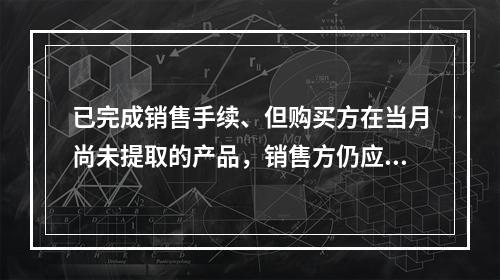 已完成销售手续、但购买方在当月尚未提取的产品，销售方仍应作为