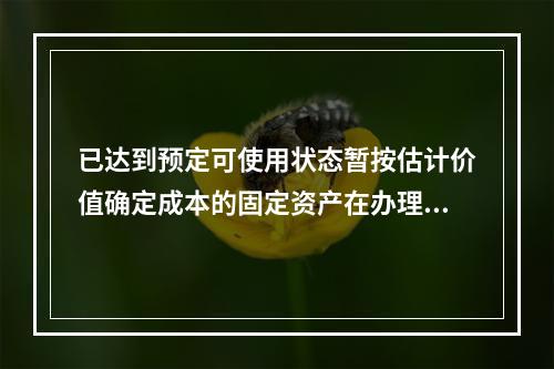 已达到预定可使用状态暂按估计价值确定成本的固定资产在办理竣工