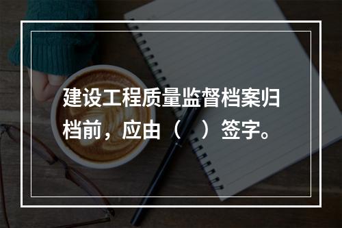 建设工程质量监督档案归档前，应由（　）签字。