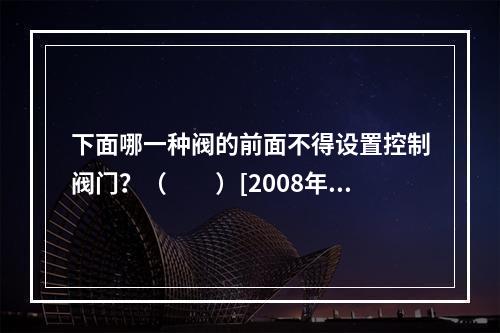 下面哪一种阀的前面不得设置控制阀门？（　　）[2008年真