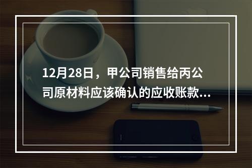 12月28日，甲公司销售给丙公司原材料应该确认的应收账款为（