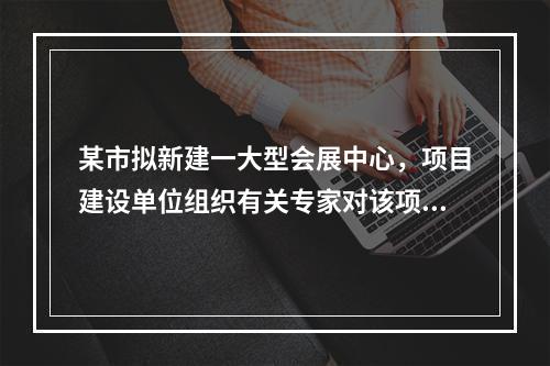 某市拟新建一大型会展中心，项目建设单位组织有关专家对该项目的