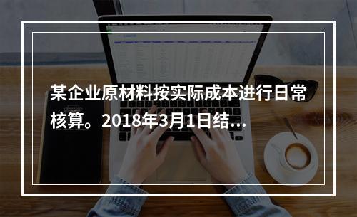 某企业原材料按实际成本进行日常核算。2018年3月1日结存甲