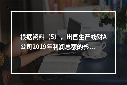 根据资料（5），出售生产线对A公司2019年利润总额的影响金