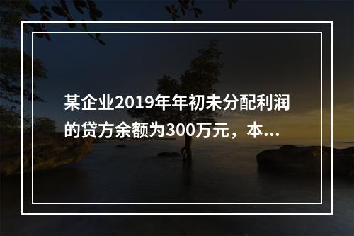 某企业2019年年初未分配利润的贷方余额为300万元，本年度