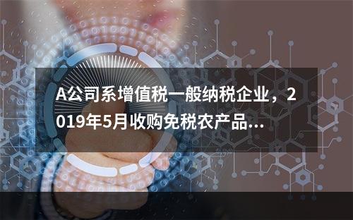 A公司系增值税一般纳税企业，2019年5月收购免税农产品一批