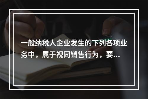 一般纳税人企业发生的下列各项业务中，属于视同销售行为，要计算