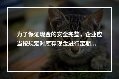 为了保证现金的安全完整，企业应当按规定对库存现金进行定期和不