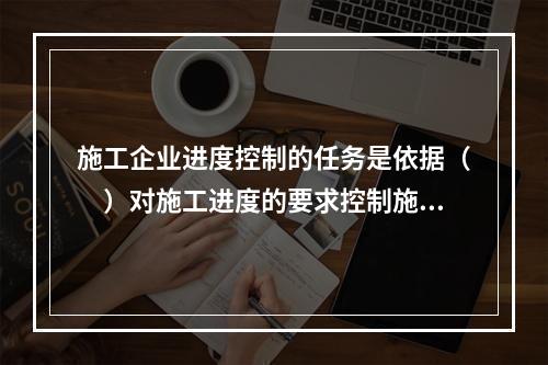 施工企业进度控制的任务是依据（　）对施工进度的要求控制施工进