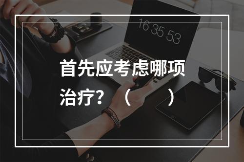 首先应考虑哪项治疗？（　　）