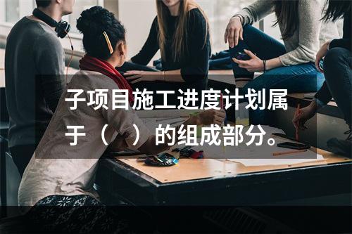 子项目施工进度计划属于（　）的组成部分。