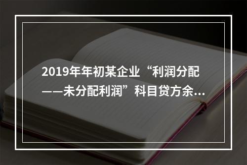 2019年年初某企业“利润分配——未分配利润”科目贷方余额为