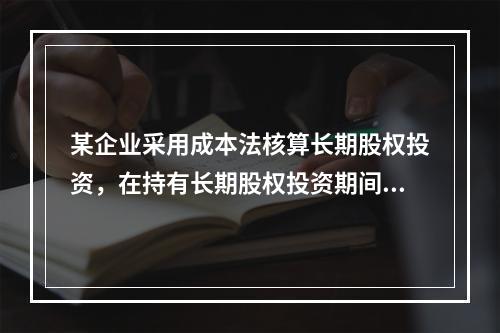 某企业采用成本法核算长期股权投资，在持有长期股权投资期间，被