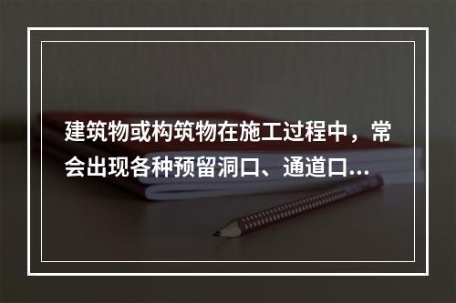 建筑物或构筑物在施工过程中，常会出现各种预留洞口、通道口、上