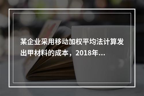 某企业采用移动加权平均法计算发出甲材料的成本，2018年4月