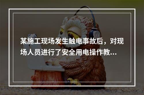 某施工现场发生触电事故后，对现场人员进行了安全用电操作教育，